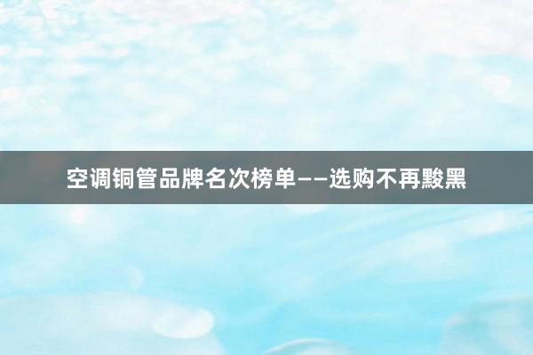 空调铜管品牌名次榜单——选购不再黢黑